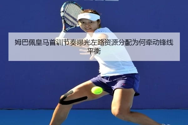 姆巴佩皇马首训节奏曝光左路资源分配为何牵动锋线平衡